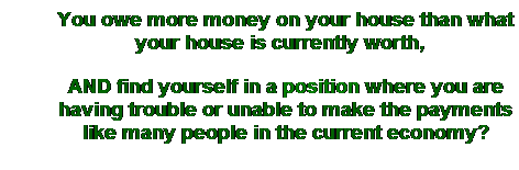 Text Box: You owe more money on your house than what your house is currently worth,  
AND find yourself in a position where you are having trouble or unable to make the payments like many people in the current economy?
 
 
 
